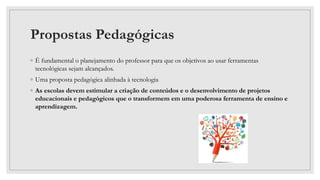Propostas Pedagógicas
◦ É fundamental o planejamento do professor para que os objetivos ao usar ferramentas
tecnológicas sejam alcançados.
◦ Uma proposta pedagógica alinhada à tecnologia
◦ As escolas devem estimular a criação de conteúdos e o desenvolvimento de projetos
educacionais e pedagógicos que o transformem em uma poderosa ferramenta de ensino e
aprendizagem.
 