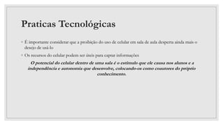 Praticas Tecnológicas
◦ É importante considerar que a proibição do uso de celular em sala de aula desperta ainda mais o
desejo de usá-lo
◦ Os recursos do celular podem ser úteis para captar informações
O potencial do celular dentro de uma sala é o estímulo que ele causa nos alunos e a
independência e autonomia que desenvolve, colocando-os como coautores do próprio
conhecimento.
 