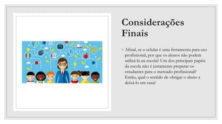 Considerações
Finais
◦ Afinal, se o celular é uma ferramenta para uso
profissional, por que os alunos não podem
utilizá-la na escola? Um dos principais papéis
da escola não é justamente preparar os
estudantes para o mercado profissional?
Então, qual o sentido de obrigar o aluno a
deixá-lo em casa?
 
