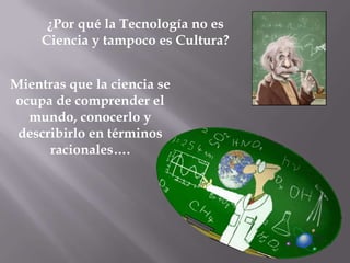 ¿Por qué la Tecnología no es
     Ciencia y tampoco es Cultura?


Mientras que la ciencia se
ocupa de comprender el
  mundo, conocerlo y
 describirlo en términos
      racionales….
 