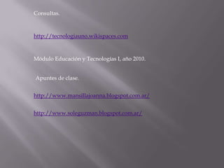 Consultas.



http://tecnologiauno.wikispaces.com



Módulo Educación y Tecnologías I, año 2010.


Apuntes de clase.


http://www.mansillajoanna.blogspot.com.ar/


http://www.soleguzman.blogspot.com.ar/
 