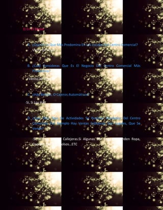 3) En El Sector
A. ¿Qué Es Lo Que Más Predomina En Los Locales Del Centro Comercial?
- Venta De Ropa
B. ¿Cuál Consideras Que Es El Negocio Del Centro Comercial Más
Productivo?
-Venta De Ropa
C. ¿Hay Bancos, O Cajeros Automáticos?
-Sí, Si Los Hay
D. ¿Qué Otro Tipo De Actividades Se Realizan Alrededor Del Centro
Comercial, Por Ejemplo Hay Ventas Callejeras, Son Legales, Que Se
Vende?
-Si, Si Hay Ventas Callejeras.Si Algunas Son Legales. Venden Ropa,
Comida, Zapatos, Bolsos…ETC
 