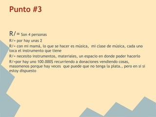 Punto #3
R/= Son 4 personas
R/= por hay unas 2
R/= con mi mamá, lo que se hacer es música, mi clase de música, cada uno
toca el instrumento que tiene
R/= necesito instrumentos, materiales, un espacio en donde poder hacerlo
R/=por hay uno 100.000$ recurriendo a donaciones vendiendo cosas,
masomenos porque hay veces que puede que no tenga la plata., pero en si si
estoy dispuesto
 