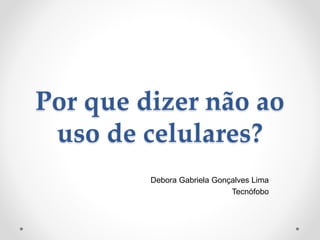 Por que dizer não ao
uso de celulares?
Debora Gabriela Gonçalves Lima
Tecnófobo
 