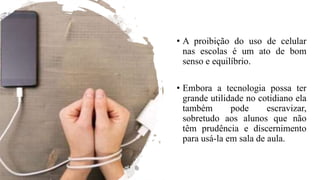 • A proibição do uso de celular
nas escolas é um ato de bom
senso e equilíbrio.
• Embora a tecnologia possa ter
grande utilidade no cotidiano ela
também pode escravizar,
sobretudo aos alunos que não
têm prudência e discernimento
para usá-la em sala de aula.
 