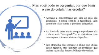 Mas você pode se perguntar, por que banir
o uso do celular nas escolas?
• Atenção e concentração em sala de aula são
essenciais, e nesse sentido a tecnologia vem
como um vilão contra o processo educativo.
• Ao invés de estar atento ao que o professor diz
o aluno está “navegando” e se distraindo com
mensagens, músicas, vídeos e ligações.
• Isto atrapalha não somente o aluno que utiliza
desse recurso, mas também ao professor que
muitas vezes fica impossibilitado de ensinar.
 