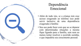 Dependência
Emocional
• Além de tudo isto, se a criança tem esse
acesso exagerado ao telefone isso pode
servir inclusive de uma dependência
exagerada à família:
• Seu uso pode fazer com que ao se deparar
com determinadas situações a mesma
fique ligando para a família, sem nem ao
menos tentar resolver o ocorrido sozinha,
o que impediria seu crescimento pessoal.
 