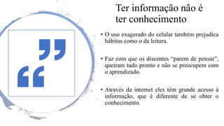 Ter informação não é
ter conhecimento
• O uso exagerado do celular também prejudica
hábitos como o da leitura.
• Faz com que os discentes “parem de pensar”,
queiram tudo pronto e não se preocupem com
o aprendizado.
• Através da internet eles têm grande acesso à
informação, que é diferente de se obter o
conhecimento.
 