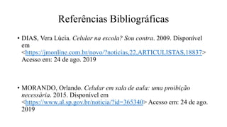 Referências Bibliográficas
• DIAS, Vera Lúcia. Celular na escola? Sou contra. 2009. Disponível
em
<https://jmonline.com.br/novo/?noticias,22,ARTICULISTAS,18837>
Acesso em: 24 de ago. 2019
• MORANDO, Orlando. Celular em sala de aula: uma proibição
necessária. 2015. Disponível em
<https://www.al.sp.gov.br/noticia/?id=365340> Acesso em: 24 de ago.
2019
 