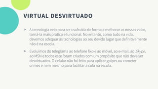 VIRTUAL DESVIRTUADO
> A tecnologia veio para ser usufruída de forma a melhorar as nossas vidas,
torná-la mais prática e funcional. No entanto, como tudo na vida,
devemos adequar as tecnologias ao seu devido lugar que definitivamente
não é na escola.
> Evoluímos do telegrama ao telefone fixo e ao móvel, ao e-mail, ao Skype,
ao MSN e todos este foram criados com um propósito que não deve ser
desvirtuados. O celular não foi feito para aplicar golpes ou cometer
crimes e nem mesmo para facilitar a cola na escola.
 