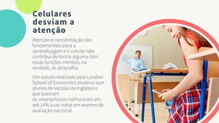 Celulares
desviam a
atenção
Atenção e concentração são
fundamentais para a
aprendizagem e o celular não
contribui de forma alguma com
essas funções mentais, na
verdade, as atrapalha.
Um estudo realizado pela London
School of Economics mostrou que
alunos de escolas da Inglaterra
que baniram
os smartphones melhoraram em
até 14% suas notas em exames de
avaliação nacional.
 