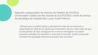 Segundo o pesquisador do Instituto do Cérebro da Pontifícia
Universidade Católica do Rio Grande do Sul (PUCRS) e chefe do serviço
de neurologia do Hospital São Lucas, André Palmini:
-"Sempre que o cérebro divide a atenção em mais de um estímulo, a
capacidade de ‘dedicar-se’ àquilo que é prioritário diminui. Esta visão de que
os estudantes de hoje conseguem ler e enviar mensagens no celular
enquanto estudam ou assistem a uma aula é incorreta. Existe uma perda
inevitável de qualidade atencional quando isso acontece"
 