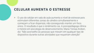CELULAR AUMENTA O ESTRESSE
> O uso do celular em sala de aula aumenta o nível de estresse pois
estimulam diferentes zonas do cérebro simultaneamente e
começam a ficar dispersos, não conseguindo manter um foco
único. O resultado é que o rendimento cai. A psicopedagoga clínica
e mestre em psicologia do desenvolvimento, Maria Teresa Andion,
diz: "Não aconselho às pessoas que mexam em qualquer tipo de
dispositivo durante outras atividades que requeiram atenção"
 