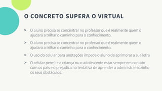 O CONCRETO SUPERA O VIRTUAL
> O aluno precisa se concentrar no professor que é realmente quem o
ajudará a trilhar o caminho para o conhecimento.
> O aluno precisa se concentrar no professor que é realmente quem o
ajudará a trilhar o caminho para o conhecimento.
> O uso do celular para anotações impede o aluno de aprimorar a sua letra
> O celular permite a criança ou o adolescente estar sempre em contato
com os pais e o prejudica na tentativa de aprender a administrar sozinho
os seus obstáculos.
 