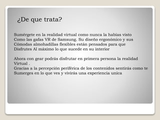 ¿De que trata?
Sumérgete en la realidad virtual como nunca la habías visto
Como las gafas VR de Samsung. Su diseño ergonómico y sus
Cómodas almohadillas flexibles están pensados para que
Disfrutes Al máximo lo que sucede en su interior
Ahora con gear podrás disfrutar en primera persona la realidad
Virtual .
Gracias a la percepción periférica de los contenidos sentirás como te
Sumerges en lo que ves y vivirás una experiencia unica
 