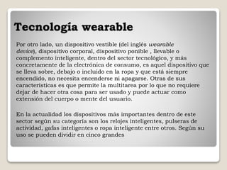Tecnología wearable
Por otro lado, un dispositivo vestible (del inglés wearable
device), dispositivo corporal, dispositivo ponible , llevable o
complemento inteligente, dentro del sector tecnológico, y más
concretamente de la electrónica de consumo, es aquel dispositivo que
se lleva sobre, debajo o incluido en la ropa y que está siempre
encendido, no necesita encenderse ni apagarse. Otras de sus
características es que permite la multitarea por lo que no requiere
dejar de hacer otra cosa para ser usado y puede actuar como
extensión del cuerpo o mente del usuario.
En la actualidad los dispositivos más importantes dentro de este
sector según su categoría son los relojes inteligentes, pulseras de
actividad, gafas inteligentes o ropa inteligente entre otros. Según su
uso se pueden dividir en cinco grandes
 