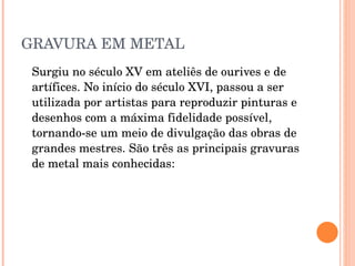 GRAVURA EM METAL Surgiu no século XV em ateliês de ourives e de artífices. No início do século XVI, passou a ser utilizada por artistas para reproduzir pinturas e desenhos com a máxima fidelidade possível, tornando-se um meio de divulgação das obras de grandes mestres. São três as principais gravuras de metal mais conhecidas: 