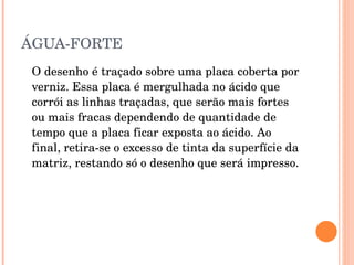 ÁGUA-FORTE O desenho é traçado sobre uma placa coberta por verniz. Essa placa é mergulhada no ácido que corrói as linhas traçadas, que serão mais fortes ou mais fracas dependendo de quantidade de tempo que a placa ficar exposta ao ácido. Ao final, retira-se o excesso de tinta da superfície da matriz, restando só o desenho que será impresso.  