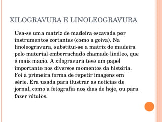 XILOGRAVURA E LINOLEOGRAVURA Usa-se uma matriz de madeira escavada por instrumentos cortantes (como a goiva). Na linoleogravura, substitui-se a matriz de madeira pelo material emborrachado chamado linóleo, que é mais macio. A xilogravura teve um papel importante nos diversos momentos da história. Foi a primeira forma de repetir imagens em série. Era usada para ilustrar as notícias de jornal, como a fotografia nos dias de hoje, ou para fazer rótulos.  