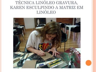 TÉCNICA LINÓLEO GRAVURA,
KAREN ESCULPINDO A MATRIZ EM
LINÓLEO
 