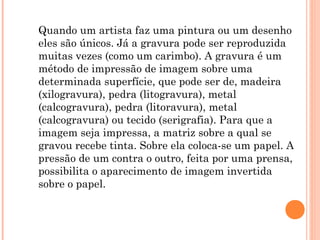 Quando um artista faz uma pintura ou um desenho
eles são únicos. Já a gravura pode ser reproduzida
muitas vezes (como um carimbo). A gravura é um
método de impressão de imagem sobre uma
determinada superfície, que pode ser de, madeira
(xilogravura), pedra (litogravura), metal
(calcogravura), pedra (litoravura), metal
(calcogravura) ou tecido (serigrafia). Para que a
imagem seja impressa, a matriz sobre a qual se
gravou recebe tinta. Sobre ela coloca-se um papel. A
pressão de um contra o outro, feita por uma prensa,
possibilita o aparecimento de imagem invertida
sobre o papel.
 
