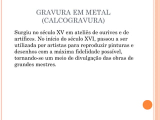 GRAVURA EM METAL
(CALCOGRAVURA)
Surgiu no século XV em ateliês de ourives e de
artífices. No início do século XVI, passou a ser
utilizada por artistas para reproduzir pinturas e
desenhos com a máxima fidelidade possível,
tornando-se um meio de divulgação das obras de
grandes mestres.
 