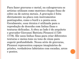 Para fazer gravuras e metal, ou calcogravura os
artistas utilizam como matrizes chapas finas de
cobre ou de outros metais. A gravação é feita
diretamente na placa com instrumentos
pontiagudos, como o buril e a ponta-seca.
Geralmente, essa técnica é utilizada para a
reprodução de desenho com linhas finas e
texturas delicadas. A obra ao lado é do arquiteto
e gravador Giovanni Battista Piranesi (1720-
1778). Ele usou linhas finas para criar diferentes
texturas e meios-tons ou tons de cinza para
sugerir profundidade. Nessa série de gravuras,
Piranesi representou espaços imaginários de
prisões, verdadeiros labirintos com escadas, arcos
e pontes.
 