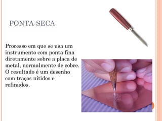PONTA-SECA
Processo em que se usa um
instrumento com ponta fina
diretamente sobre a placa de
metal, normalmente de cobre.
O resultado é um desenho
com traços nítidos e
refinados.
 