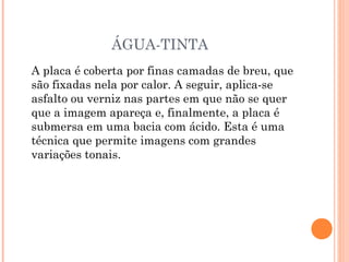 ÁGUA-TINTA
A placa é coberta por finas camadas de breu, que
são fixadas nela por calor. A seguir, aplica-se
asfalto ou verniz nas partes em que não se quer
que a imagem apareça e, finalmente, a placa é
submersa em uma bacia com ácido. Esta é uma
técnica que permite imagens com grandes
variações tonais.
 