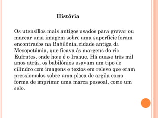 História
Os utensílios mais antigos usados para gravar ou
marcar uma imagem sobre uma superfície foram
encontrados na Babilônia, cidade antiga da
Mesopotâmia, que ficava às margens do rio
Eufrates, onde hoje é o Iraque. Há quase três mil
anos atrás, os babilônios usavam um tipo de
cilindro com imagens e textos em relevo que eram
pressionados sobre uma placa de argila como
forma de imprimir uma marca pessoal, como um
selo.
 