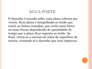 ÁGUA-FORTE
O desenho é traçado sobre uma placa coberta por
verniz. Essa placa é mergulhada no ácido que
corrói as linhas traçadas, que serão mais fortes
ou mais fracas dependendo de quantidade de
tempo que a placa ficar exposta ao ácido. Ao
final, retira-se o excesso de tinta da superfície da
matriz, restando só o desenho que será impresso.
 