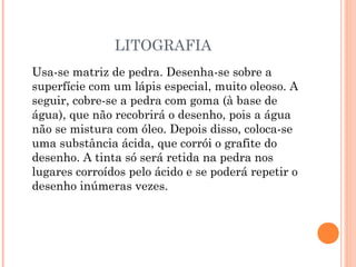 LITOGRAFIA
Usa-se matriz de pedra. Desenha-se sobre a
superfície com um lápis especial, muito oleoso. A
seguir, cobre-se a pedra com goma (à base de
água), que não recobrirá o desenho, pois a água
não se mistura com óleo. Depois disso, coloca-se
uma substância ácida, que corrói o grafite do
desenho. A tinta só será retida na pedra nos
lugares corroídos pelo ácido e se poderá repetir o
desenho inúmeras vezes.
 