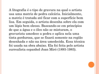 A litografia é o tipo de gravura na qual o artista
usa uma matriz de pedra calcária. Inicialmente,
a matriz é tratada até ficar com a superfície bem
lisa. Em seguida, o artista desenha sobre ela com
um lápis bem oleoso. Baseando-se em princípios
de que a água e o óleo não se misturam, o
gravurista umedece a pedra e aplica nela uma
tinta gordurosa, que se fixará somente na região
desenhada e não na área umedecida. Essa técnica
foi usada na obra abaixo. Ela foi feita pelo artista
surrealista espanhol Joan Miró (1893-1983).
 