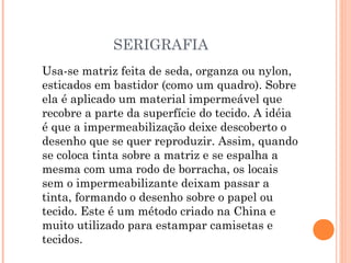 SERIGRAFIA
Usa-se matriz feita de seda, organza ou nylon,
esticados em bastidor (como um quadro). Sobre
ela é aplicado um material impermeável que
recobre a parte da superfície do tecido. A idéia
é que a impermeabilização deixe descoberto o
desenho que se quer reproduzir. Assim, quando
se coloca tinta sobre a matriz e se espalha a
mesma com uma rodo de borracha, os locais
sem o impermeabilizante deixam passar a
tinta, formando o desenho sobre o papel ou
tecido. Este é um método criado na China e
muito utilizado para estampar camisetas e
tecidos.
 