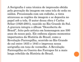 A Serigrafia é uma técnica de impressão obtida
pela gravação da imagem em uma tela de seda ou
náilon. Pressionada com um rodinho, a tinta
atravessa as regiões da imagem e se deposita no
papel sob a tela. O autor dessa obra é Carlos
Scliar (1920-2001), nascido no Rio Grande do Sul.
A gravura integra o álbum “Descoberta do
Brasil”, feito pelo artista em homenagem aos 500
anos do nosso país. Ele enfocou alguns momentos
importantes da História do Brasil, como a
Revolução Farroupilha, ocorrido no Rio Grande
do sul entre 1835 e 1845 e impressa nessa
serigrafia em tons de vermelho. A Revolução
Farroupilha ou Guerra dos Farrapos foi a mais
longa rebelião da História do Brasil.
 