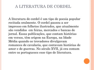 A LITERATURA DE CORDEL
A literatura de cordel é um tipo de poesia popular
recitada oralmente. O cordel passou a ser
impresso em folhetos ilustrados, que atualmente
são vendidos em feiras, mercados e bancas de
jornal. Essas publicações, que contam histórias
em versos, têm origem na Europa, na Idade
Média quando os trovadores divulgavam
romances de cavalaria, que contavam histórias de
amor e de guerras. No século XVII, já era comum
entre os portugueses esse tipo de literatura.
 