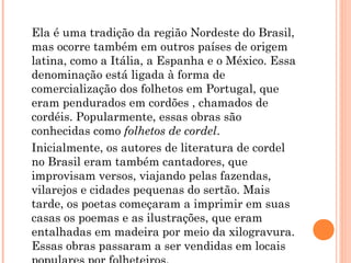 Ela é uma tradição da região Nordeste do Brasil,
mas ocorre também em outros países de origem
latina, como a Itália, a Espanha e o México. Essa
denominação está ligada à forma de
comercialização dos folhetos em Portugal, que
eram pendurados em cordões , chamados de
cordéis. Popularmente, essas obras são
conhecidas como folhetos de cordel.
Inicialmente, os autores de literatura de cordel
no Brasil eram também cantadores, que
improvisam versos, viajando pelas fazendas,
vilarejos e cidades pequenas do sertão. Mais
tarde, os poetas começaram a imprimir em suas
casas os poemas e as ilustrações, que eram
entalhadas em madeira por meio da xilogravura.
Essas obras passaram a ser vendidas em locais
 