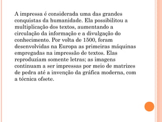 A impressa é considerada uma das grandes
conquistas da humanidade. Ela possibilitou a
multiplicação dos textos, aumentando a
circulação da informação e a divulgação do
conhecimento. Por volta de 1500, foram
desenvolvidas na Europa as primeiras máquinas
empregadas na impressão de textos. Elas
reproduziam somente letras; as imagens
continuam a ser impressas por meio de matrizes
de pedra até a invenção da gráfica moderna, com
a técnica ofsete.
 