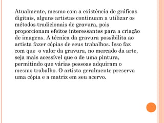 Atualmente, mesmo com a existência de gráficas
digitais, alguns artistas continuam a utilizar os
métodos tradicionais de gravura, pois
proporcionam efeitos interessantes para a criação
de imagens. A técnica da gravura possibilita ao
artista fazer cópias de seus trabalhos. Isso faz
com que o valor da gravura, no mercado da arte,
seja mais acessível que o de uma pintura,
permitindo que várias pessoas adquiram o
mesmo trabalho. O artista geralmente preserva
uma cópia e a matriz em seu acervo.
 