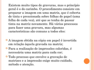 Existem muito tipos de gravuras, mas o princípio
geral é o do carimbo. O procedimento consiste em
preparar a imagem em uma matriz, que é coberta
de tinta e pressionada sobre folhas de papel (uma
folha de cada vez), até que se tenha de passar
tinta na matriz novamente. Há vários processos
para fazer uma gravura, mas algumas
características são comuns a todos eles:
 A imagem obtida na cópia em papel é invertida
em relação àquela gravada na matriz;
 Para a realização de impressões coloridas, é
necessária uma matriz para cada cor;
 Todo processo que envolve a gravação de
matrizes e a impressão exige muito cuidado,
método e atenção.
 