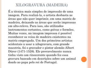 XILOGRAVURA (MADEIRA)
É a técnica mais simples de impressão de uma
imagem. Para realizá-la, o artista desbasta as
áreas que não quer imprimir, em uma matriz de
madeira, deixando as áreas que serão impressas
em alto-relevo. Para isso, são utilizados
instrumentos cortantes, como goivas e formões.
Muitas vezes, na imagem impressa é possível
reconhecer os veios de madeira existentes na
matriz empregada. Um dos primeiros artistas
ocidentais a usar a xilogravura, com grande
maestria, foi o gravador e pintor alemão Albert
Dürer (1471-1528). Ele provavelmente nunca
tinha visto um rinoceronte quando fez essa
gravura baseado em descrições sobre um animal
doado ao papa pelo rei de Portugal.
 