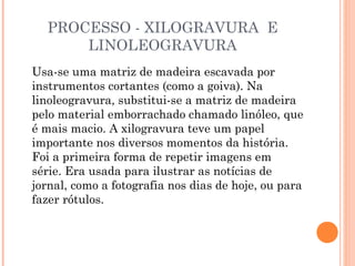 PROCESSO - XILOGRAVURA E
LINOLEOGRAVURA
Usa-se uma matriz de madeira escavada por
instrumentos cortantes (como a goiva). Na
linoleogravura, substitui-se a matriz de madeira
pelo material emborrachado chamado linóleo, que
é mais macio. A xilogravura teve um papel
importante nos diversos momentos da história.
Foi a primeira forma de repetir imagens em
série. Era usada para ilustrar as notícias de
jornal, como a fotografia nos dias de hoje, ou para
fazer rótulos.
 