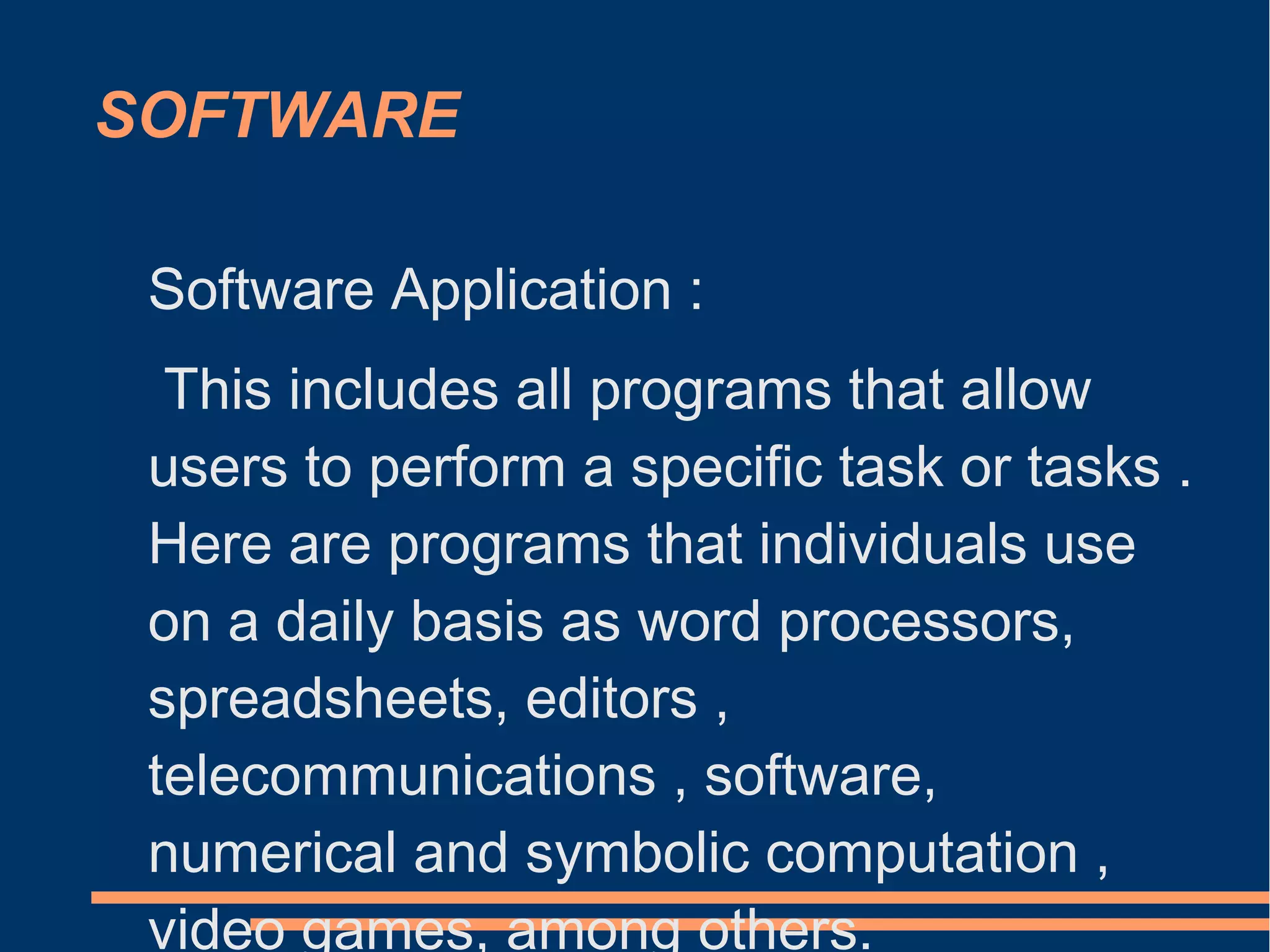 SOFTWARE
Software Application :
This includes all programs that allow
users to perform a specific task or tasks .
Here are programs that individuals use
on a daily basis as word processors,
spreadsheets, editors ,
telecommunications , software,
numerical and symbolic computation ,
video games, among others.
 