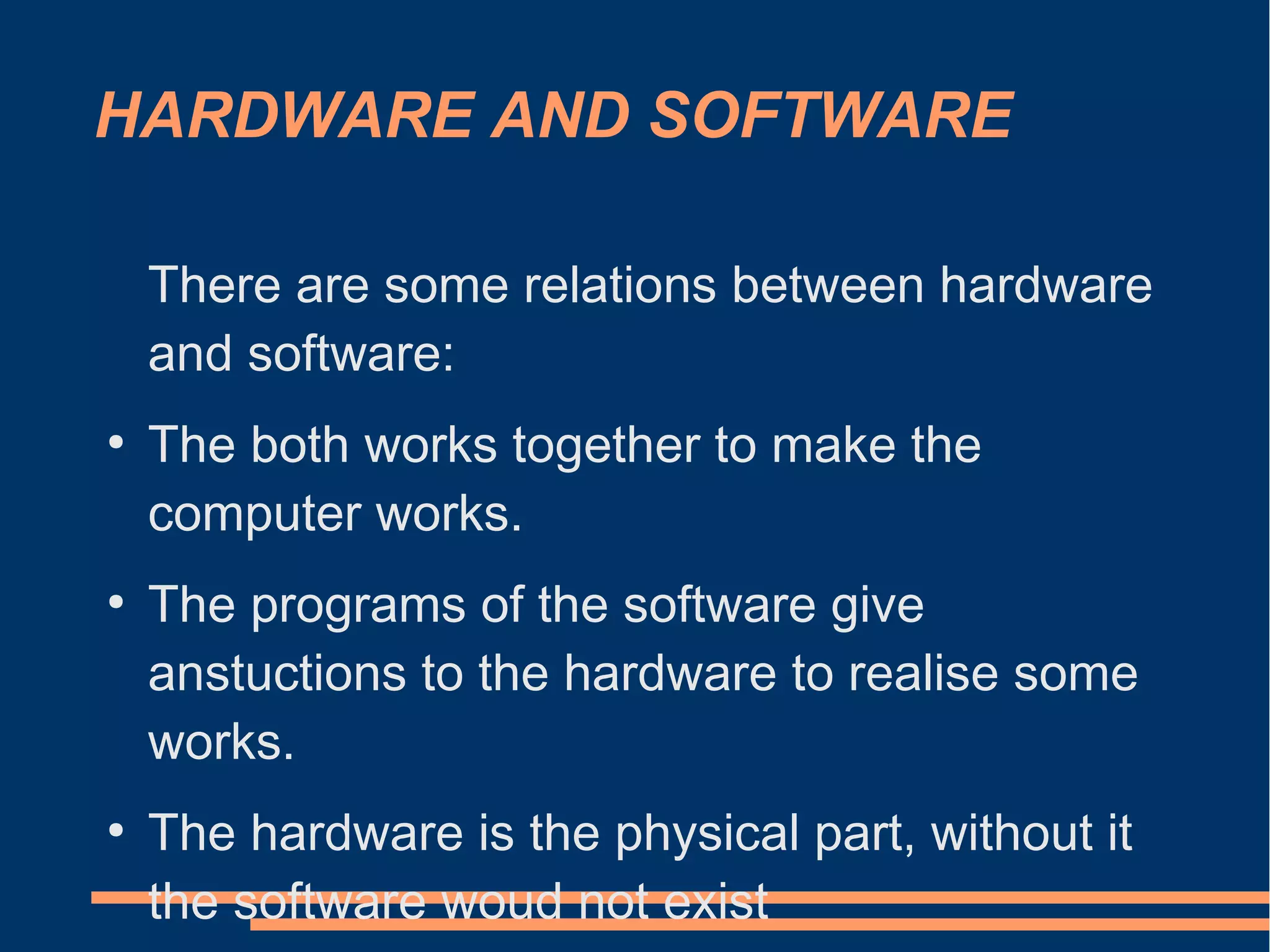 HARDWARE AND SOFTWARE
There are some relations between hardware
and software:
●
The both works together to make the
computer works.
●
The programs of the software give
anstuctions to the hardware to realise some
works.
●
The hardware is the physical part, without it
the software woud not exist
 
