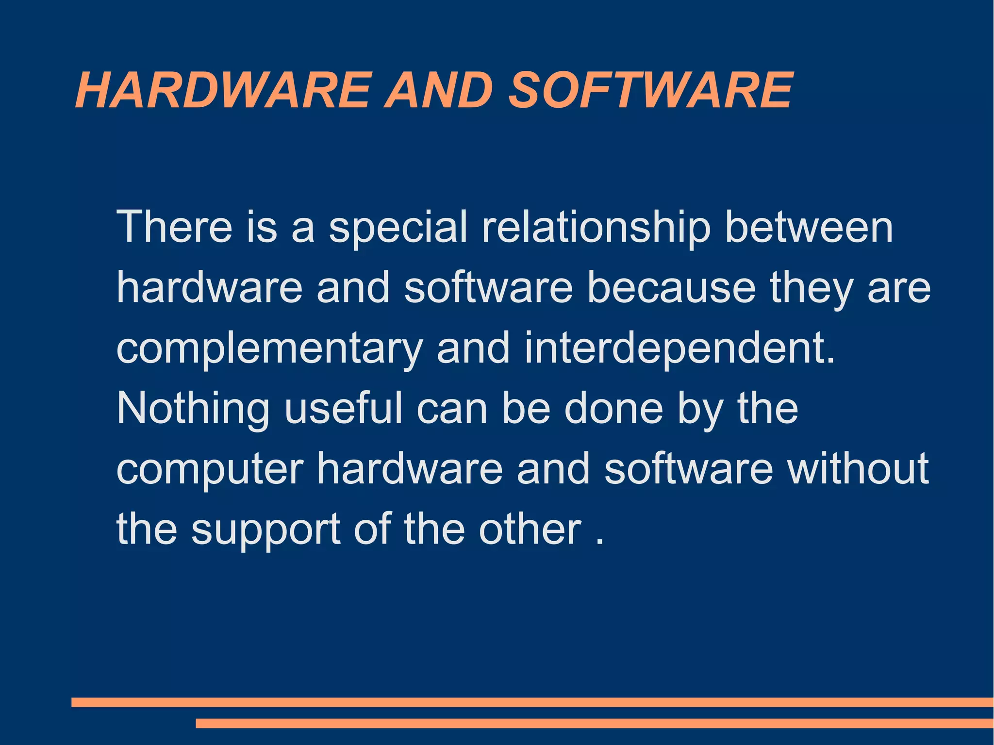 HARDWARE AND SOFTWARE
There is a special relationship between
hardware and software because they are
complementary and interdependent.
Nothing useful can be done by the
computer hardware and software without
the support of the other .
 