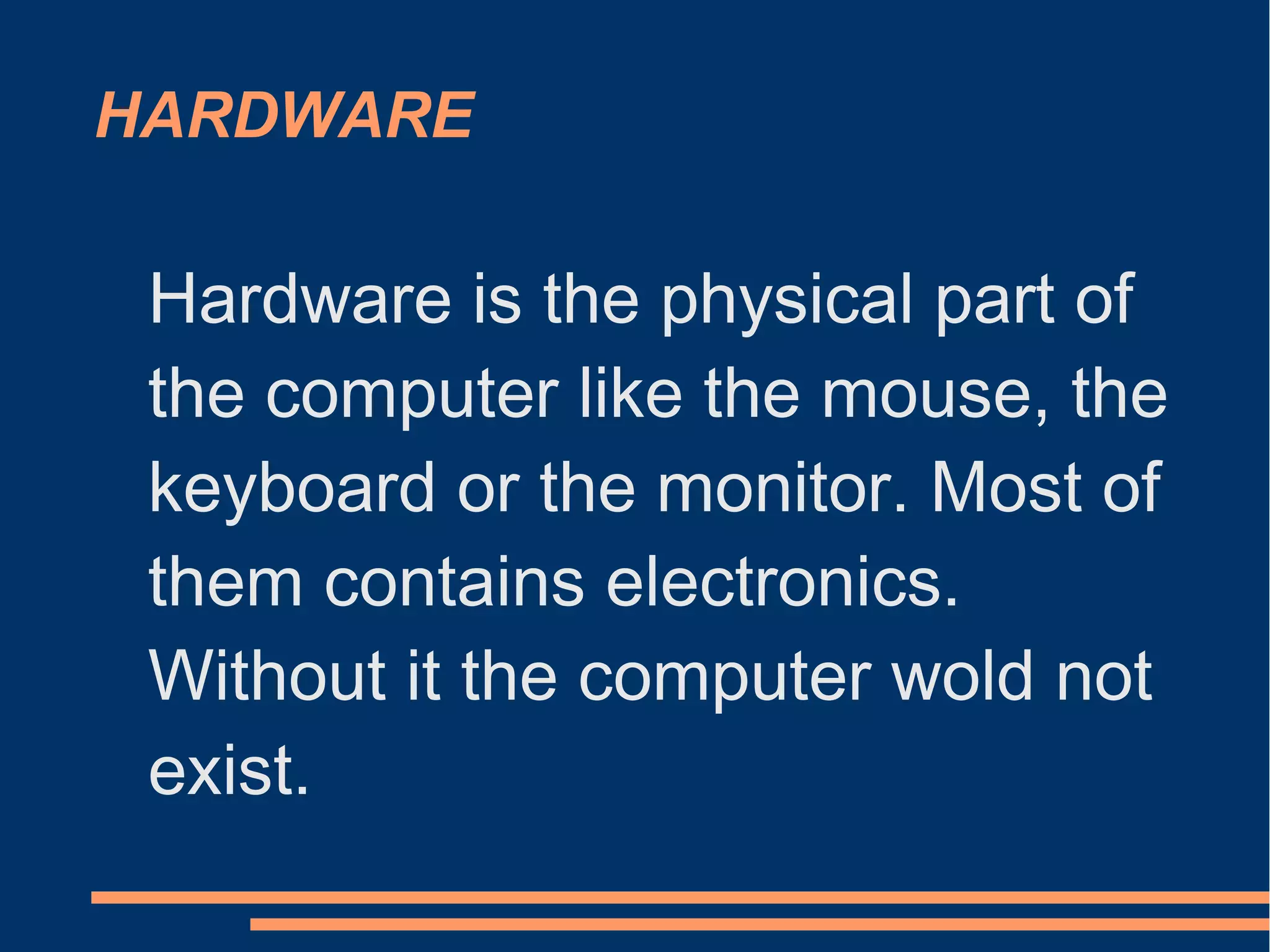 HARDWARE
Hardware is the physical part of
the computer like the mouse, the
keyboard or the monitor. Most of
them contains electronics.
Without it the computer wold not
exist.
 