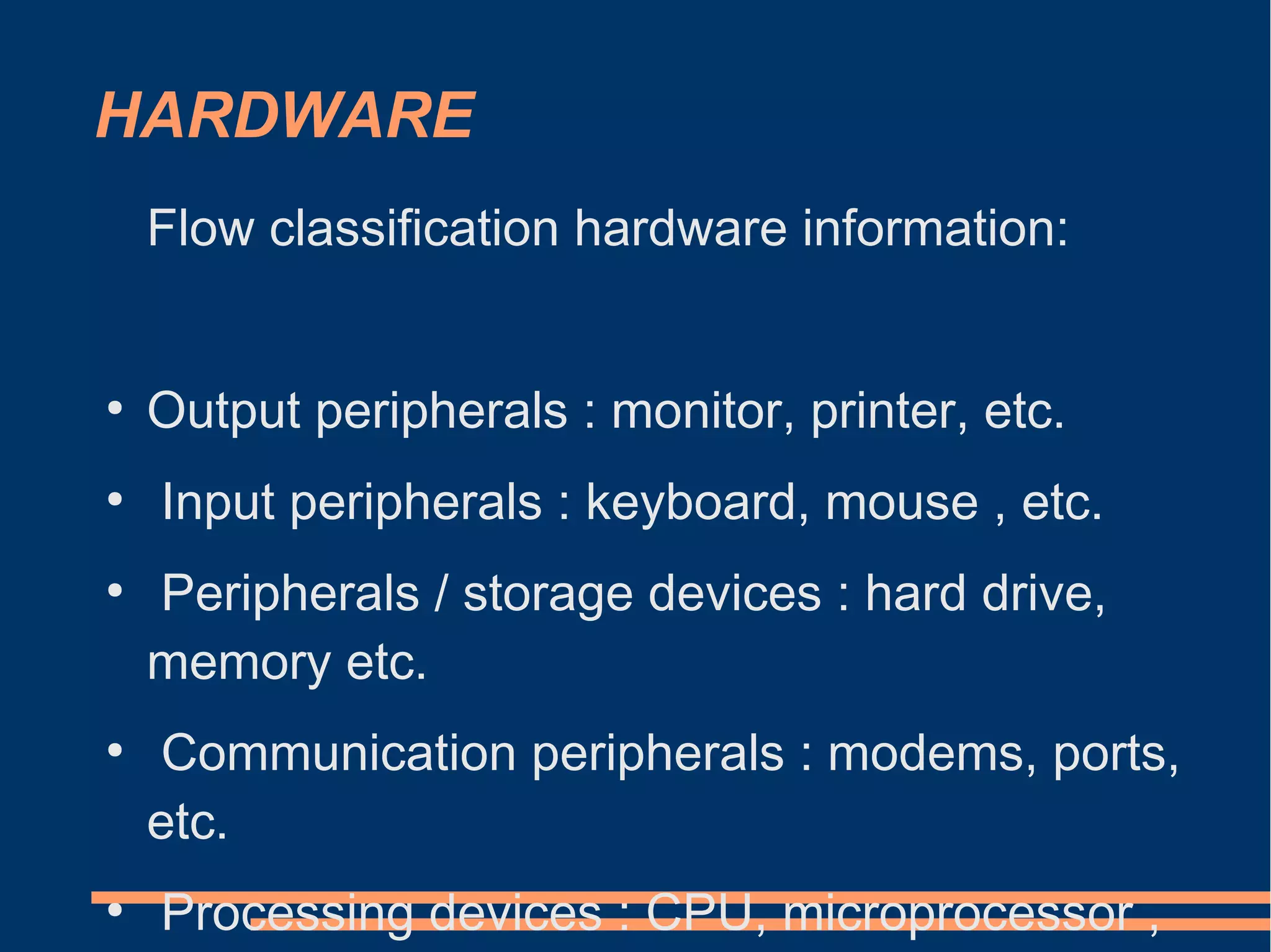 HARDWARE
Flow classification hardware information:
●
Output peripherals : monitor, printer, etc.
●
Input peripherals : keyboard, mouse , etc.
●
Peripherals / storage devices : hard drive,
memory etc.
●
Communication peripherals : modems, ports,
etc.
●
Processing devices : CPU, microprocessor ,
 