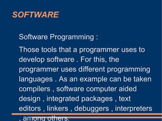 SOFTWARE
Software Programming :
Those tools that a programmer uses to
develop software . For this, the
programmer uses different programming
languages ​​. As an example can be taken
compilers , software computer aided
design , integrated packages , text
editors , linkers , debuggers , interpreters
, among others.
 