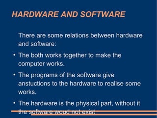 HARDWARE AND SOFTWARE
There are some relations between hardware
and software:
●
The both works together to make the
computer works.
●
The programs of the software give
anstuctions to the hardware to realise some
works.
●
The hardware is the physical part, without it
the software woud not exist
 
