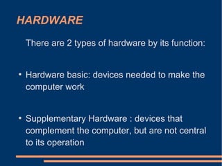 HARDWARE
There are 2 types of hardware by its function:
●
Hardware basic: devices needed to make the
computer work
●
Supplementary Hardware : devices that
complement the computer, but are not central
to its operation
 